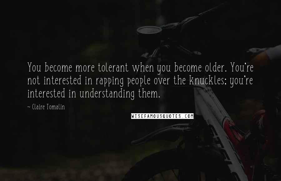 Claire Tomalin Quotes: You become more tolerant when you become older. You're not interested in rapping people over the knuckles; you're interested in understanding them.