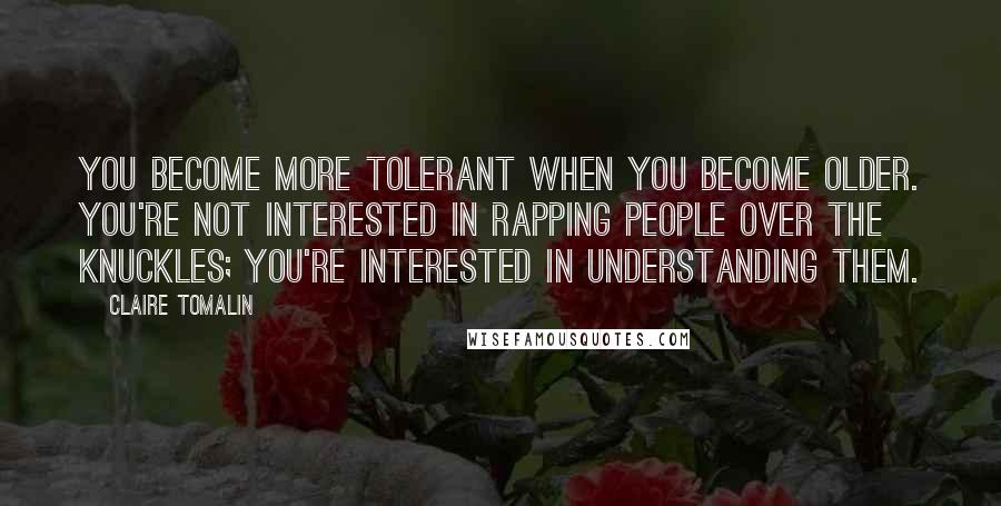 Claire Tomalin Quotes: You become more tolerant when you become older. You're not interested in rapping people over the knuckles; you're interested in understanding them.
