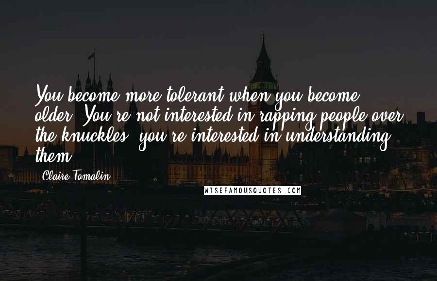 Claire Tomalin Quotes: You become more tolerant when you become older. You're not interested in rapping people over the knuckles; you're interested in understanding them.