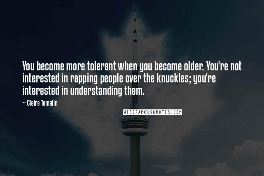 Claire Tomalin Quotes: You become more tolerant when you become older. You're not interested in rapping people over the knuckles; you're interested in understanding them.