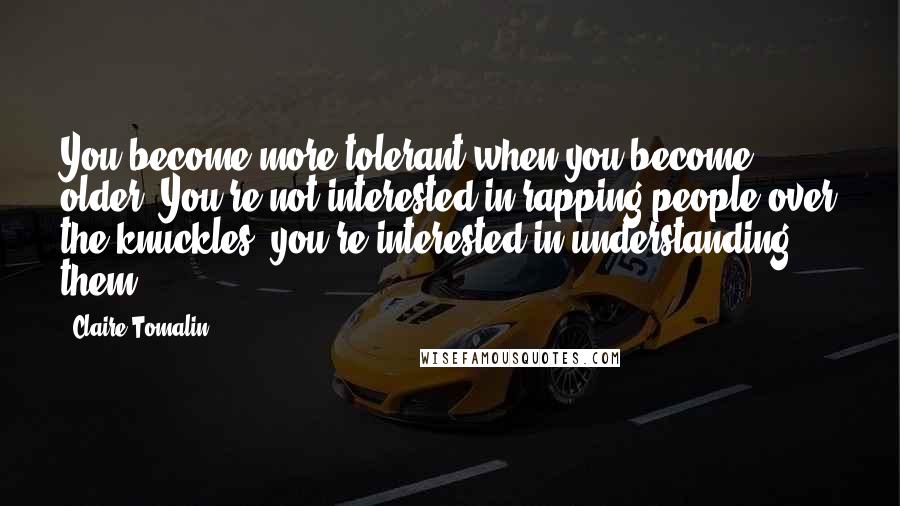 Claire Tomalin Quotes: You become more tolerant when you become older. You're not interested in rapping people over the knuckles; you're interested in understanding them.