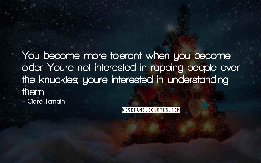 Claire Tomalin Quotes: You become more tolerant when you become older. You're not interested in rapping people over the knuckles; you're interested in understanding them.