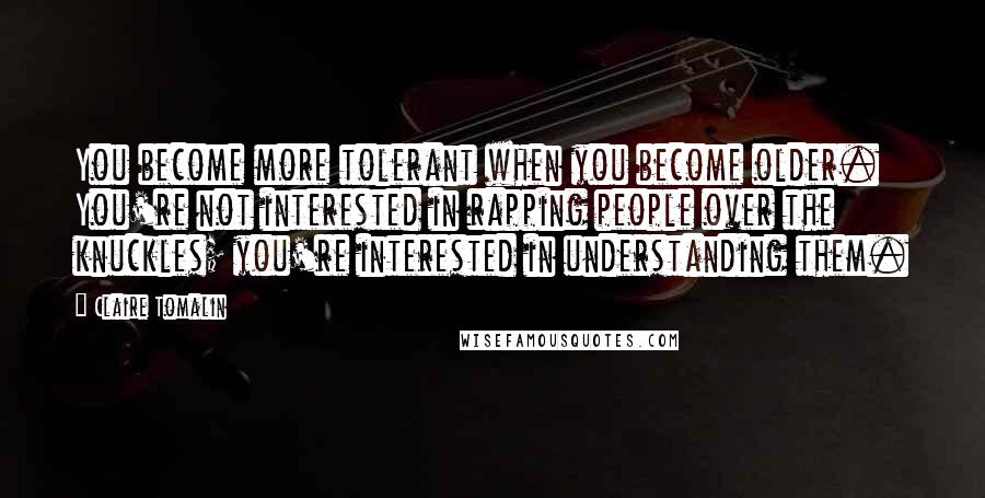 Claire Tomalin Quotes: You become more tolerant when you become older. You're not interested in rapping people over the knuckles; you're interested in understanding them.