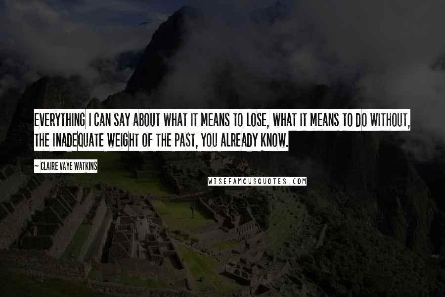 Claire Vaye Watkins Quotes: Everything I can say about what it means to lose, what it means to do without, the inadequate weight of the past, you already know.