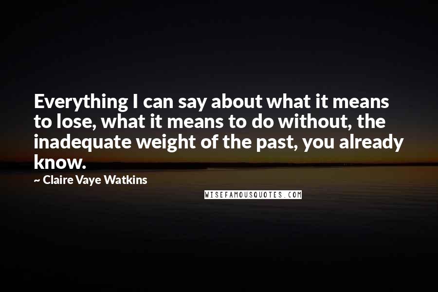 Claire Vaye Watkins Quotes: Everything I can say about what it means to lose, what it means to do without, the inadequate weight of the past, you already know.