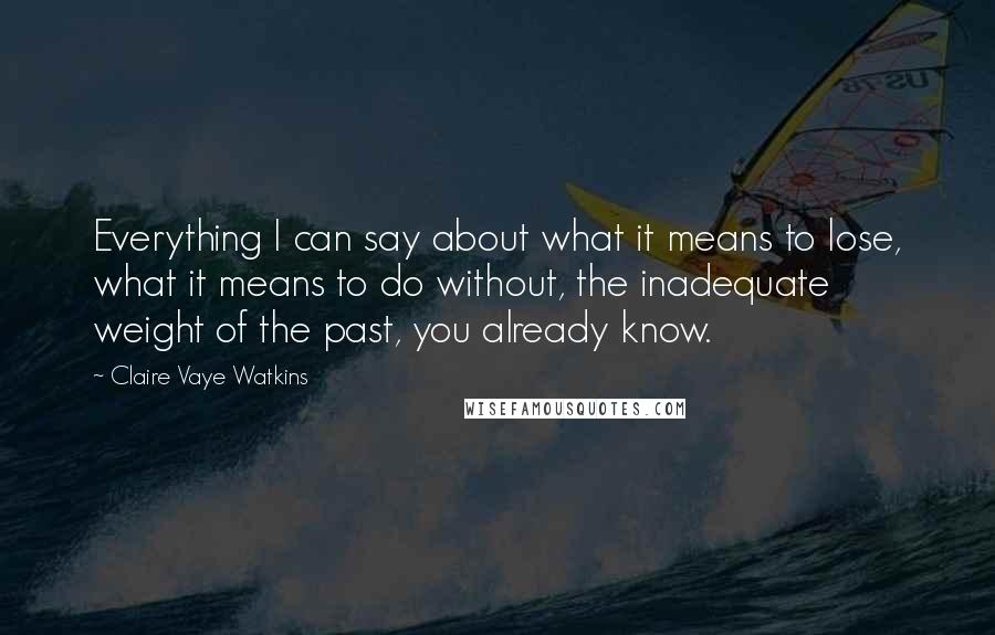 Claire Vaye Watkins Quotes: Everything I can say about what it means to lose, what it means to do without, the inadequate weight of the past, you already know.