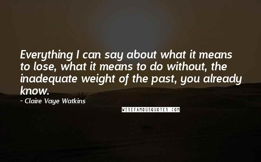 Claire Vaye Watkins Quotes: Everything I can say about what it means to lose, what it means to do without, the inadequate weight of the past, you already know.