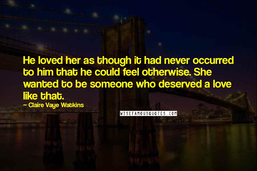 Claire Vaye Watkins Quotes: He loved her as though it had never occurred to him that he could feel otherwise. She wanted to be someone who deserved a love like that.