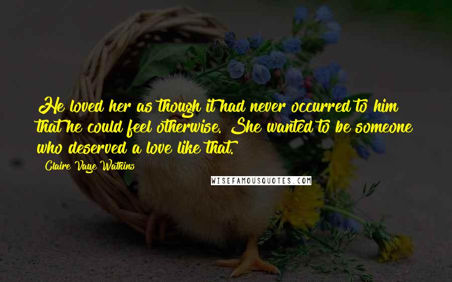 Claire Vaye Watkins Quotes: He loved her as though it had never occurred to him that he could feel otherwise. She wanted to be someone who deserved a love like that.