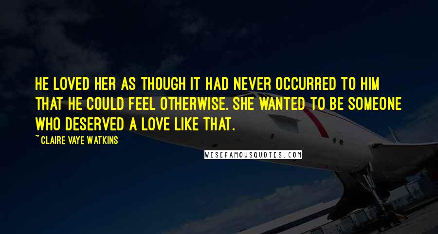 Claire Vaye Watkins Quotes: He loved her as though it had never occurred to him that he could feel otherwise. She wanted to be someone who deserved a love like that.