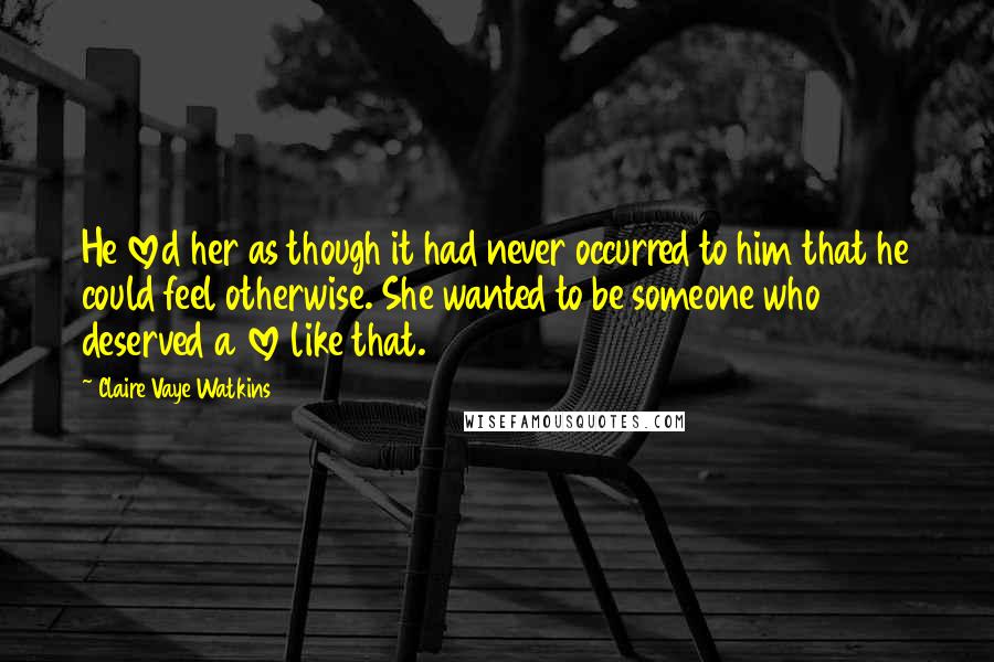 Claire Vaye Watkins Quotes: He loved her as though it had never occurred to him that he could feel otherwise. She wanted to be someone who deserved a love like that.