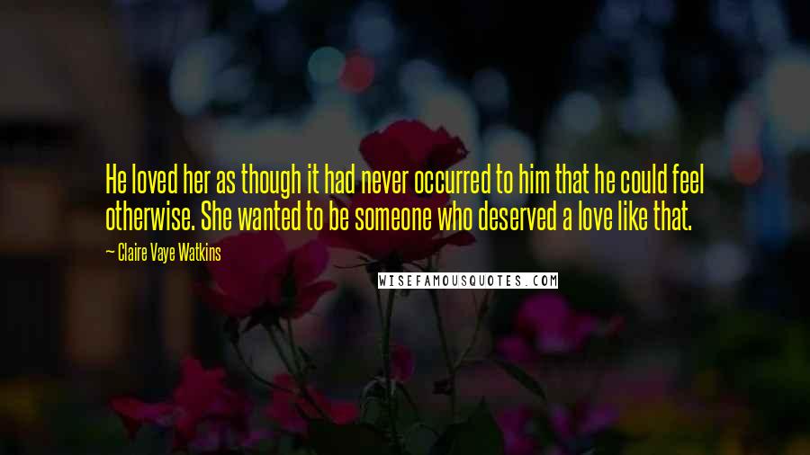 Claire Vaye Watkins Quotes: He loved her as though it had never occurred to him that he could feel otherwise. She wanted to be someone who deserved a love like that.