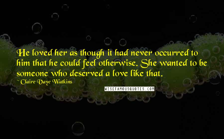 Claire Vaye Watkins Quotes: He loved her as though it had never occurred to him that he could feel otherwise. She wanted to be someone who deserved a love like that.