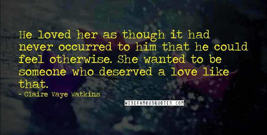 Claire Vaye Watkins Quotes: He loved her as though it had never occurred to him that he could feel otherwise. She wanted to be someone who deserved a love like that.