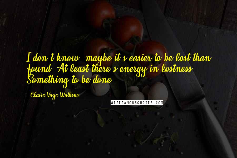 Claire Vaye Watkins Quotes: I don't know, maybe it's easier to be lost than found. At least there's energy in lostness. Something to be done.