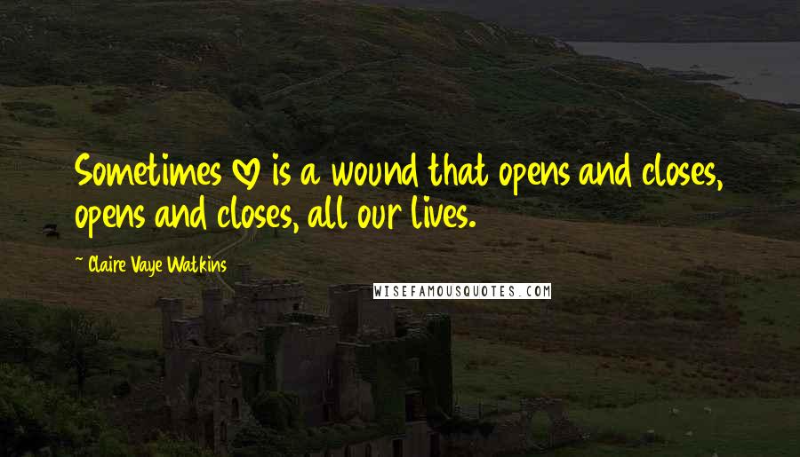 Claire Vaye Watkins Quotes: Sometimes love is a wound that opens and closes, opens and closes, all our lives.