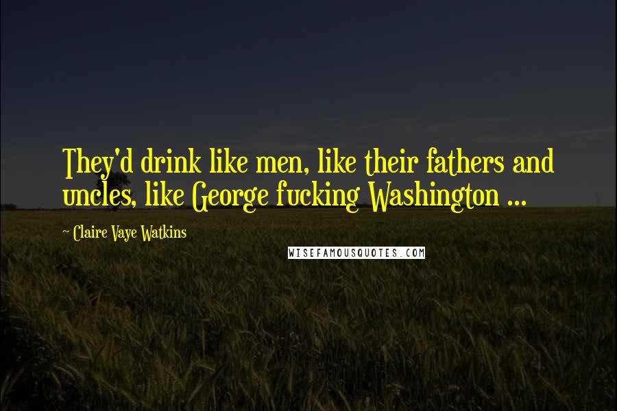 Claire Vaye Watkins Quotes: They'd drink like men, like their fathers and uncles, like George fucking Washington ...