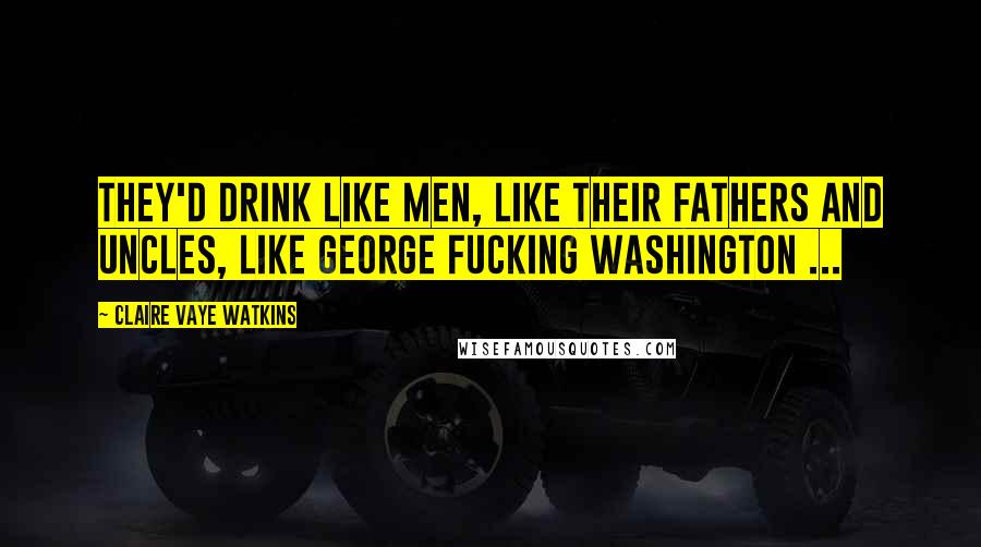 Claire Vaye Watkins Quotes: They'd drink like men, like their fathers and uncles, like George fucking Washington ...