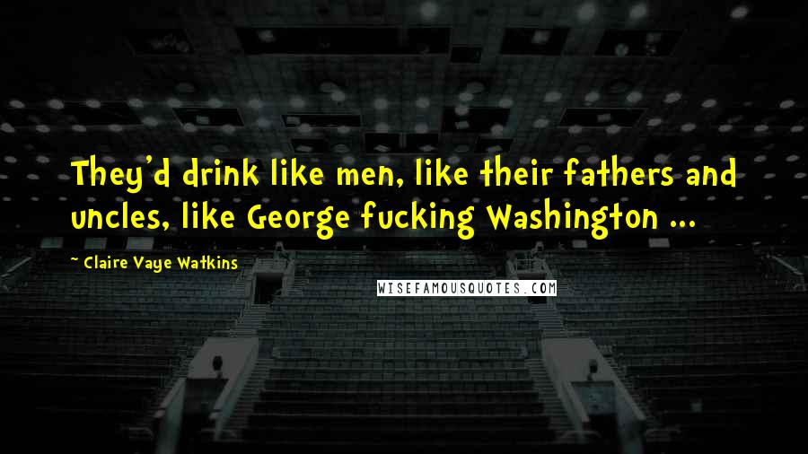 Claire Vaye Watkins Quotes: They'd drink like men, like their fathers and uncles, like George fucking Washington ...