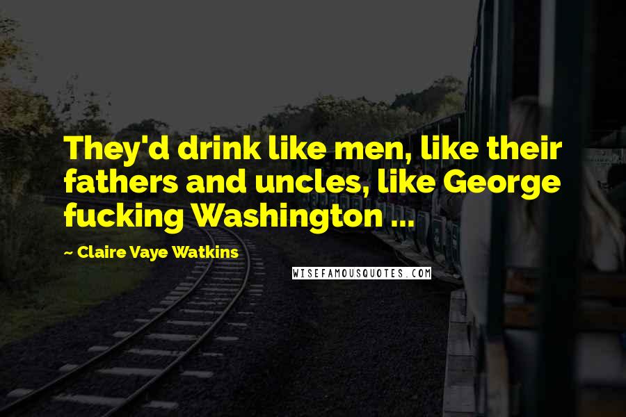 Claire Vaye Watkins Quotes: They'd drink like men, like their fathers and uncles, like George fucking Washington ...