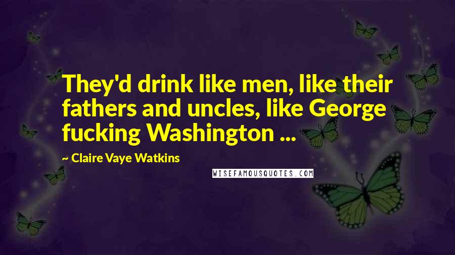 Claire Vaye Watkins Quotes: They'd drink like men, like their fathers and uncles, like George fucking Washington ...