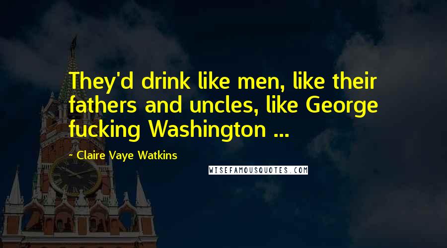 Claire Vaye Watkins Quotes: They'd drink like men, like their fathers and uncles, like George fucking Washington ...