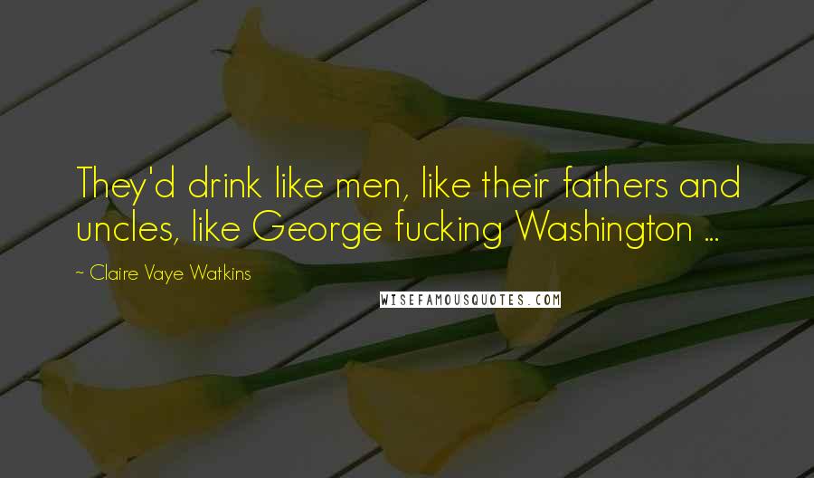 Claire Vaye Watkins Quotes: They'd drink like men, like their fathers and uncles, like George fucking Washington ...