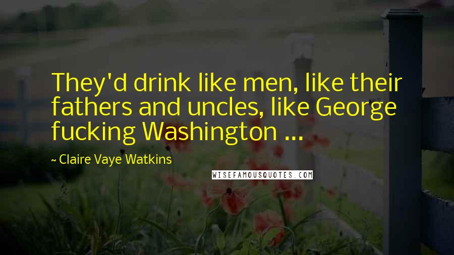 Claire Vaye Watkins Quotes: They'd drink like men, like their fathers and uncles, like George fucking Washington ...