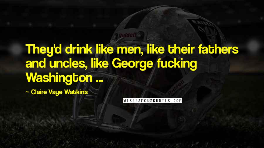 Claire Vaye Watkins Quotes: They'd drink like men, like their fathers and uncles, like George fucking Washington ...