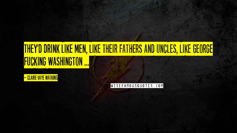 Claire Vaye Watkins Quotes: They'd drink like men, like their fathers and uncles, like George fucking Washington ...