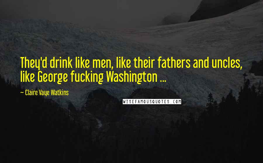 Claire Vaye Watkins Quotes: They'd drink like men, like their fathers and uncles, like George fucking Washington ...