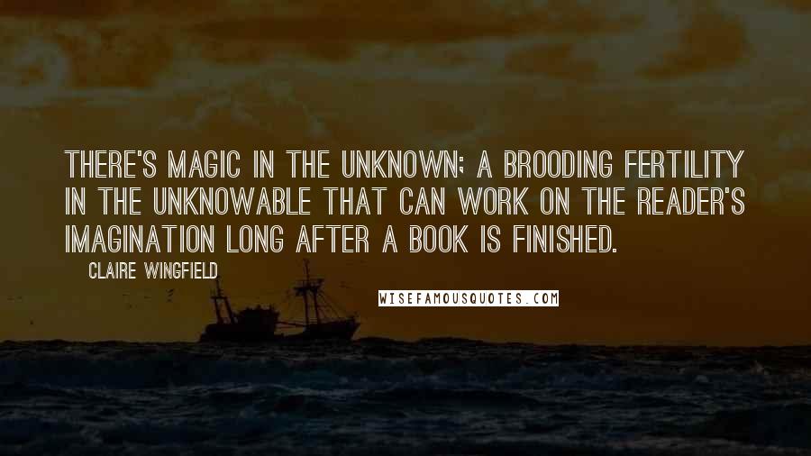 Claire Wingfield Quotes: There's magic in the unknown; a brooding fertility in the unknowable that can work on the reader's imagination long after a book is finished.