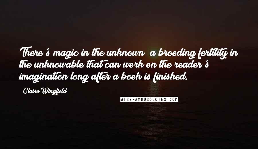 Claire Wingfield Quotes: There's magic in the unknown; a brooding fertility in the unknowable that can work on the reader's imagination long after a book is finished.