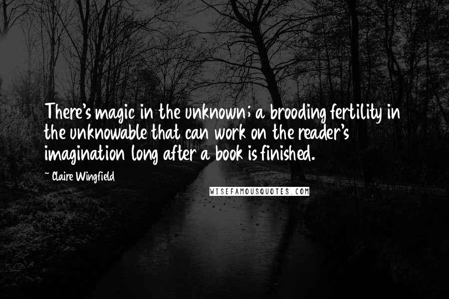 Claire Wingfield Quotes: There's magic in the unknown; a brooding fertility in the unknowable that can work on the reader's imagination long after a book is finished.