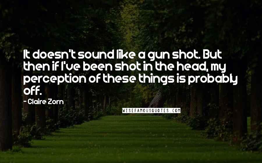 Claire Zorn Quotes: It doesn't sound like a gun shot. But then if I've been shot in the head, my perception of these things is probably off.
