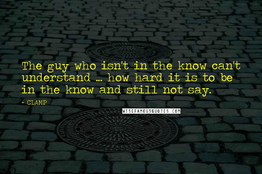 CLAMP Quotes: The guy who isn't in the know can't understand ... how hard it is to be in the know and still not say.