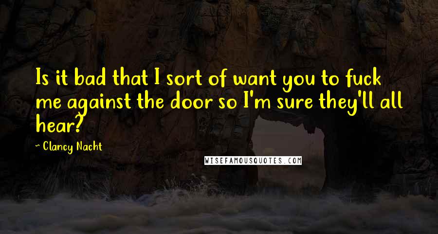 Clancy Nacht Quotes: Is it bad that I sort of want you to fuck me against the door so I'm sure they'll all hear?
