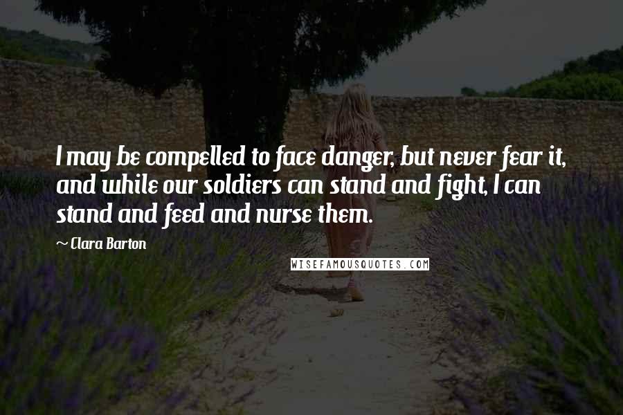 Clara Barton Quotes: I may be compelled to face danger, but never fear it, and while our soldiers can stand and fight, I can stand and feed and nurse them.