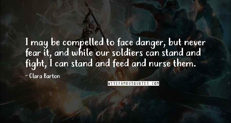 Clara Barton Quotes: I may be compelled to face danger, but never fear it, and while our soldiers can stand and fight, I can stand and feed and nurse them.