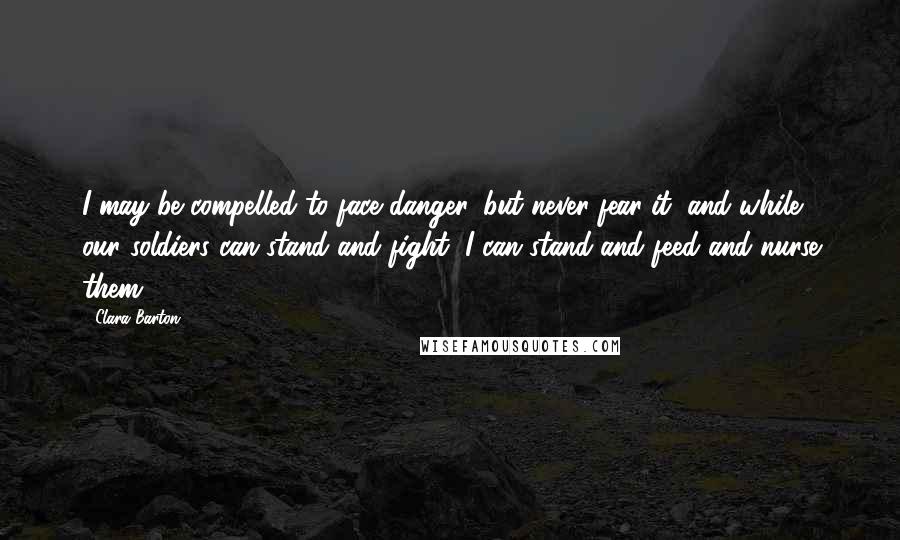 Clara Barton Quotes: I may be compelled to face danger, but never fear it, and while our soldiers can stand and fight, I can stand and feed and nurse them.