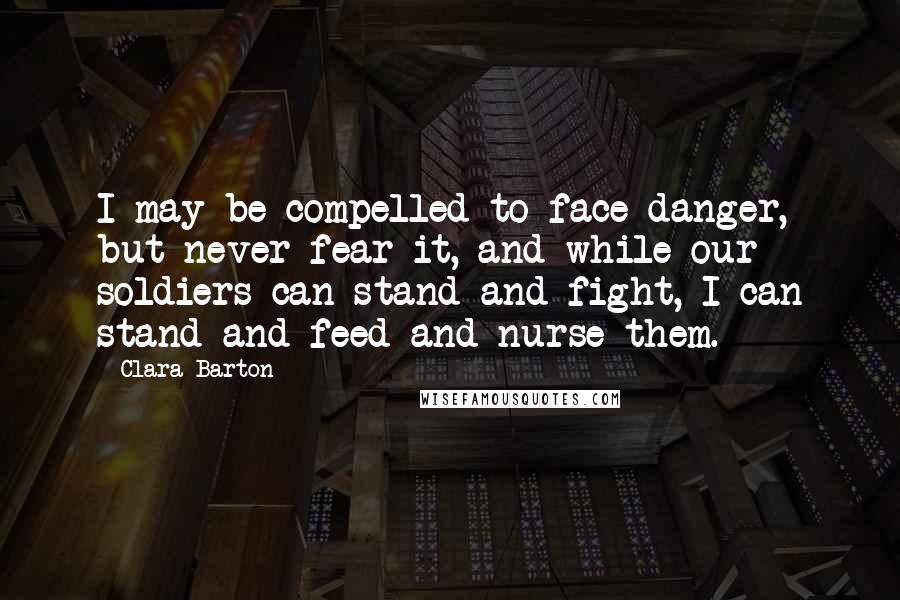 Clara Barton Quotes: I may be compelled to face danger, but never fear it, and while our soldiers can stand and fight, I can stand and feed and nurse them.