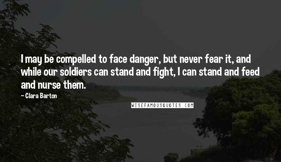 Clara Barton Quotes: I may be compelled to face danger, but never fear it, and while our soldiers can stand and fight, I can stand and feed and nurse them.