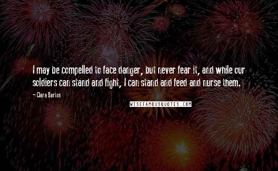 Clara Barton Quotes: I may be compelled to face danger, but never fear it, and while our soldiers can stand and fight, I can stand and feed and nurse them.