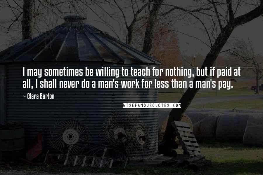 Clara Barton Quotes: I may sometimes be willing to teach for nothing, but if paid at all, I shall never do a man's work for less than a man's pay.