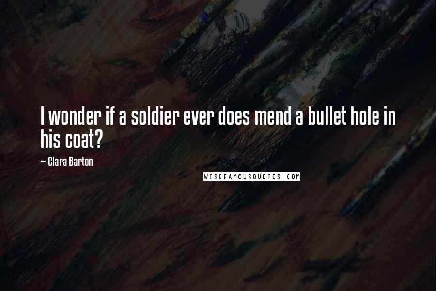 Clara Barton Quotes: I wonder if a soldier ever does mend a bullet hole in his coat?
