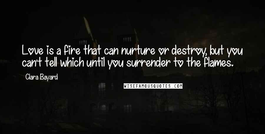 Clara Bayard Quotes: Love is a fire that can nurture or destroy, but you can't tell which until you surrender to the flames.