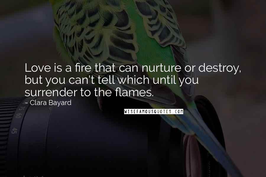 Clara Bayard Quotes: Love is a fire that can nurture or destroy, but you can't tell which until you surrender to the flames.