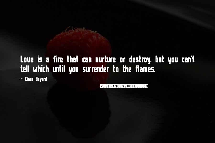 Clara Bayard Quotes: Love is a fire that can nurture or destroy, but you can't tell which until you surrender to the flames.