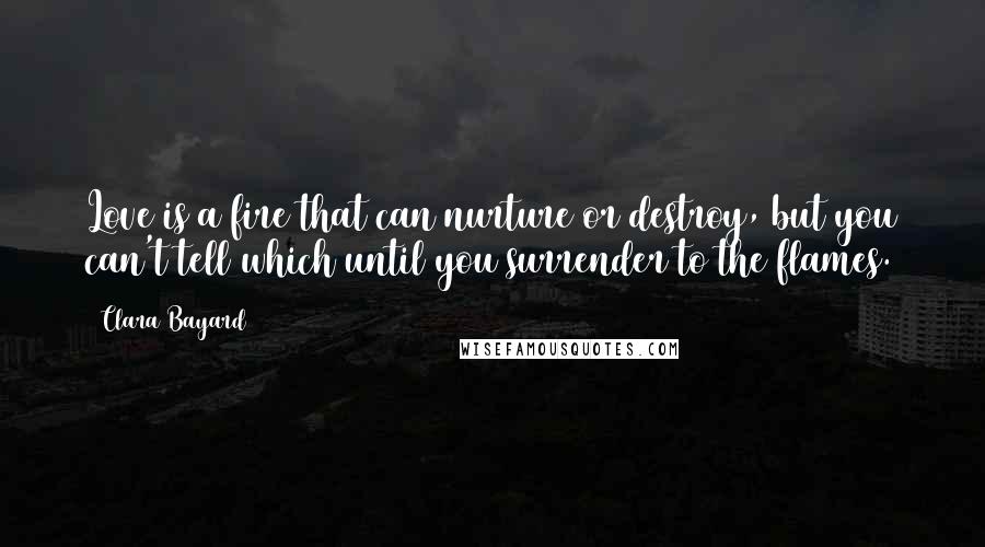 Clara Bayard Quotes: Love is a fire that can nurture or destroy, but you can't tell which until you surrender to the flames.