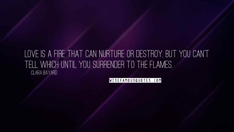 Clara Bayard Quotes: Love is a fire that can nurture or destroy, but you can't tell which until you surrender to the flames.